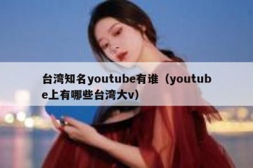 台湾知名youtube有谁（youtube上有哪些台湾大v）