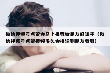 微信视频号点赞会马上推荐给朋友吗知乎（微信视频号点赞视频多久会推送到朋友看到）