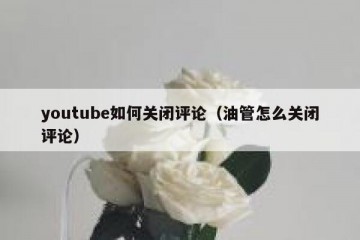 youtube如何关闭评论（油管怎么关闭评论）