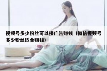 视频号多少粉丝可以接广告赚钱（微信视频号多少粉丝适合赚钱）