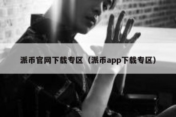 派币官网下载专区（派币app下载专区）