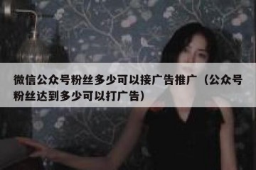 微信公众号粉丝多少可以接广告推广（公众号粉丝达到多少可以打广告）