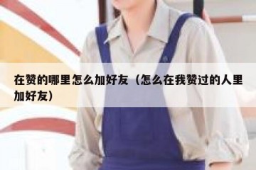 在赞的哪里怎么加好友（怎么在我赞过的人里加好友）