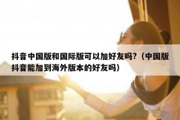 抖音中国版和国际版可以加好友吗?（中国版抖音能加到海外版本的好友吗）