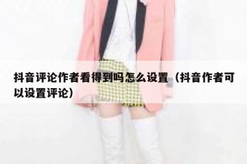 抖音评论作者看得到吗怎么设置（抖音作者可以设置评论）