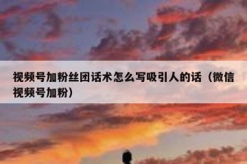 视频号加粉丝团话术怎么写吸引人的话（微信视频号加粉）