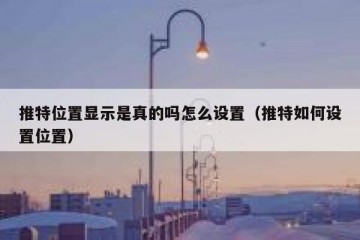 推特位置显示是真的吗怎么设置（推特如何设置位置）