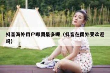 抖音海外用户哪国最多呢（抖音在国外受欢迎吗）