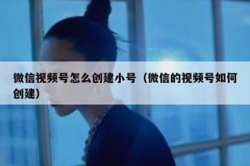 微信视频号怎么创建小号（微信的视频号如何创建）