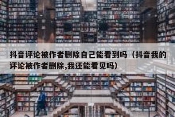 抖音评论被作者删除自己能看到吗（抖音我的评论被作者删除,我还能看见吗）