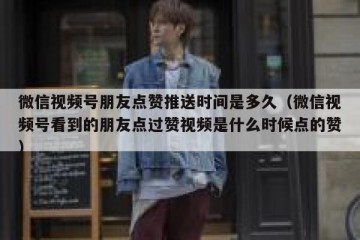微信视频号朋友点赞推送时间是多久（微信视频号看到的朋友点过赞视频是什么时候点的赞）