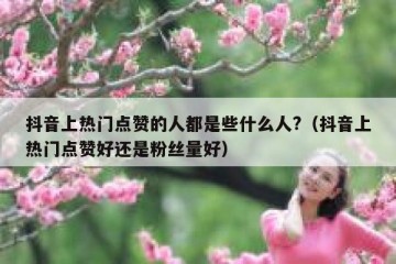 抖音上热门点赞的人都是些什么人?（抖音上热门点赞好还是粉丝量好）