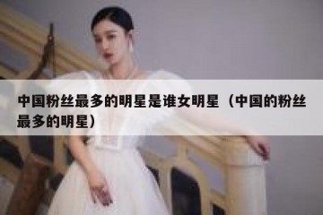 中国粉丝最多的明星是谁女明星（中国的粉丝最多的明星）