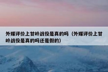 外媒评价上甘岭战役是真的吗（外媒评价上甘岭战役是真的吗还是假的）