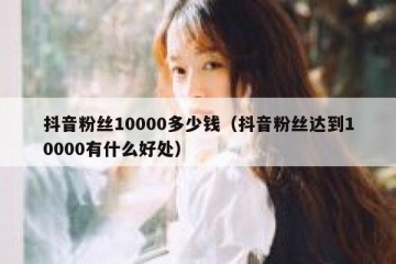 抖音粉丝10000多少钱（抖音粉丝达到10000有什么好处）