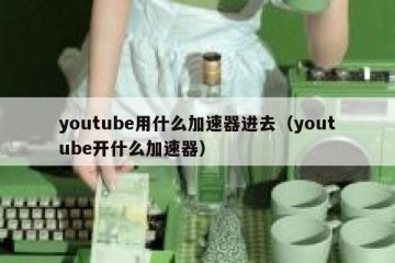 youtube用什么加速器进去（youtube开什么加速器）