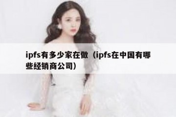 ipfs有多少家在做（ipfs在中国有哪些经销商公司）