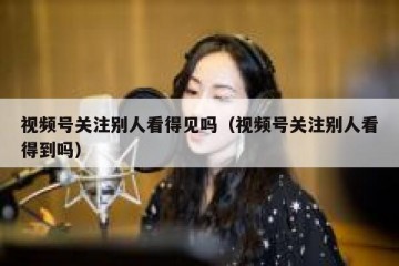 视频号关注别人看得见吗（视频号关注别人看得到吗）