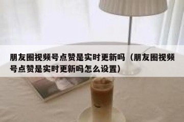 朋友圈视频号点赞是实时更新吗（朋友圈视频号点赞是实时更新吗怎么设置）