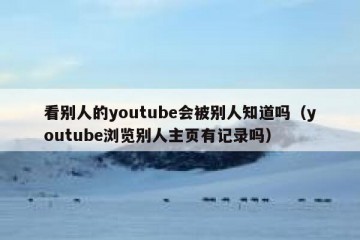 看别人的youtube会被别人知道吗（youtube浏览别人主页有记录吗）