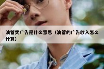 油管卖广告是什么意思（油管的广告收入怎么计算）