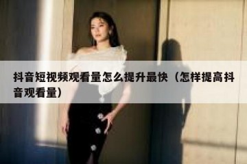 抖音短视频观看量怎么提升最快（怎样提高抖音观看量）