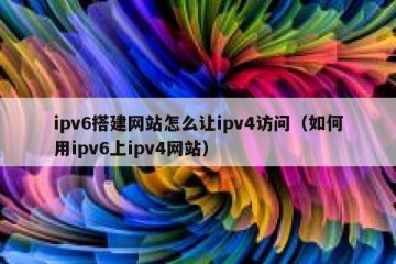 ipv6搭建网站怎么让ipv4访问（如何用ipv6上ipv4网站）