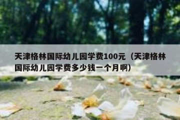 天津格林国际幼儿园学费100元（天津格林国际幼儿园学费多少钱一个月啊）
