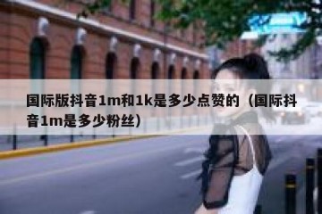 国际版抖音1m和1k是多少点赞的（国际抖音1m是多少粉丝）