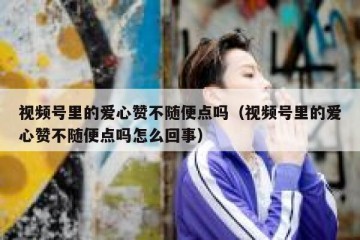 视频号里的爱心赞不随便点吗（视频号里的爱心赞不随便点吗怎么回事）