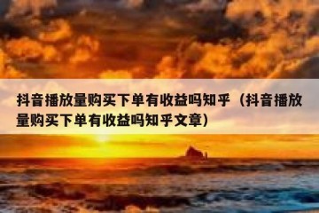 抖音播放量购买下单有收益吗知乎（抖音播放量购买下单有收益吗知乎文章）