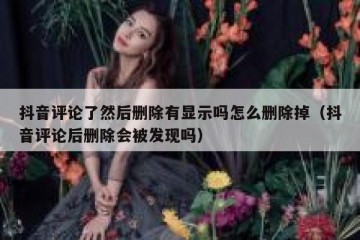 抖音评论了然后删除有显示吗怎么删除掉（抖音评论后删除会被发现吗）