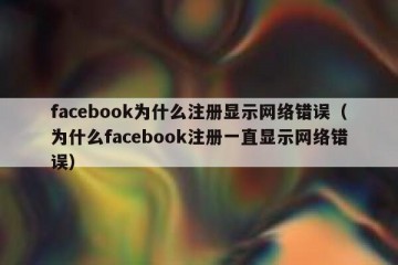 facebook为什么注册显示网络错误（为什么facebook注册一直显示网络错误）