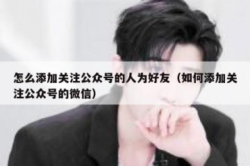 怎么添加关注公众号的人为好友（如何添加关注公众号的微信）