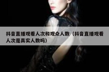 抖音直播观看人次和观众人数（抖音直播观看人次是真实人数吗）