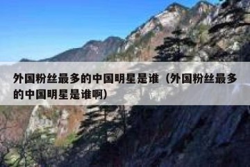 外国粉丝最多的中国明星是谁（外国粉丝最多的中国明星是谁啊）