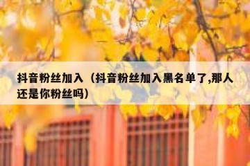 抖音粉丝加入（抖音粉丝加入黑名单了,那人还是你粉丝吗）