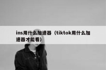 ins用什么加速器（tiktok用什么加速器才能看）