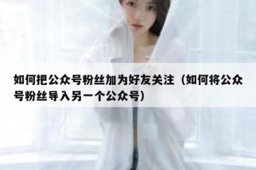 如何把公众号粉丝加为好友关注（如何将公众号粉丝导入另一个公众号）