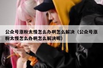 公众号涨粉太慢怎么办啊怎么解决（公众号涨粉太慢怎么办啊怎么解决呢）