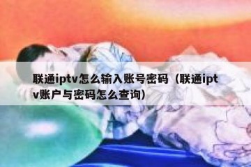 联通iptv怎么输入账号密码（联通iptv账户与密码怎么查询）