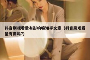 抖音刷观看量有影响嘛知乎文章（抖音刷观看量有用吗?）