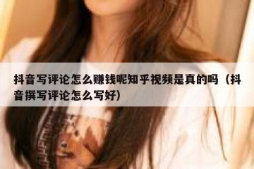 抖音写评论怎么赚钱呢知乎视频是真的吗（抖音撰写评论怎么写好）