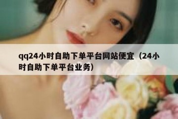 qq24小时自助下单平台网站便宜（24小时自助下单平台业务）