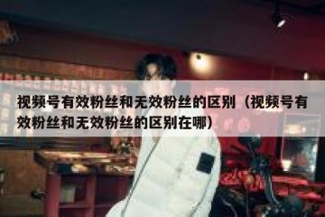 视频号有效粉丝和无效粉丝的区别（视频号有效粉丝和无效粉丝的区别在哪）