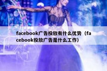 facebook广告投放有什么优势（facebook投放广告是什么工作）
