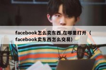 facebook怎么卖东西,在哪里打开（facebook卖东西怎么交易）