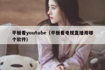 平板看youtube（平板看电视直播用哪个软件）
