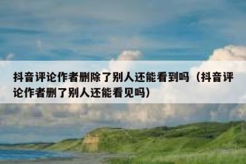 抖音评论作者删除了别人还能看到吗（抖音评论作者删了别人还能看见吗）