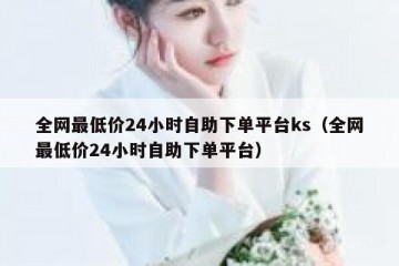 全网最低价24小时自助下单平台ks（全网最低价24小时自助下单平台）